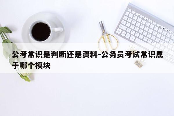 公考常识是判断还是资料-公务员考试常识属于哪个模块