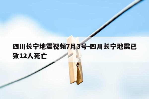 四川长宁地震视频7月3号-四川长宁地震已致12人死亡