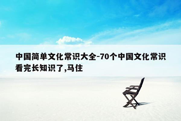 中国简单文化常识大全-70个中国文化常识看完长知识了,马住