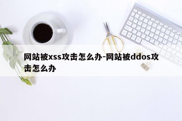 网站被xss攻击怎么办-网站被ddos攻击怎么办