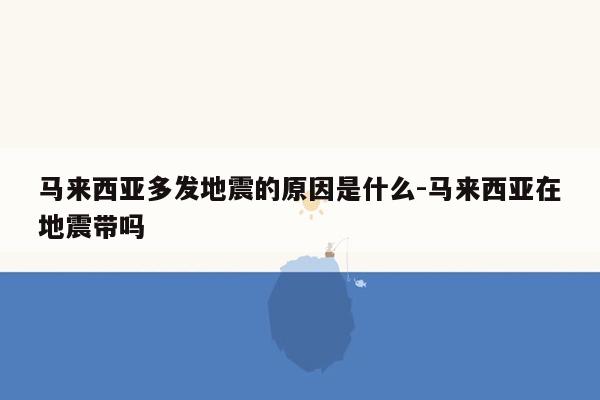 马来西亚多发地震的原因是什么-马来西亚在地震带吗