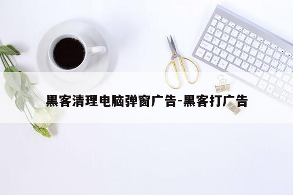 黑客清理电脑弹窗广告-黑客打广告