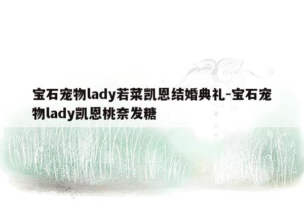 宝石宠物lady若菜凯恩结婚典礼-宝石宠物lady凯恩桃奈发糖