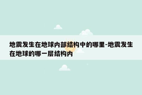 地震发生在地球内部结构中的哪里-地震发生在地球的哪一层结构内