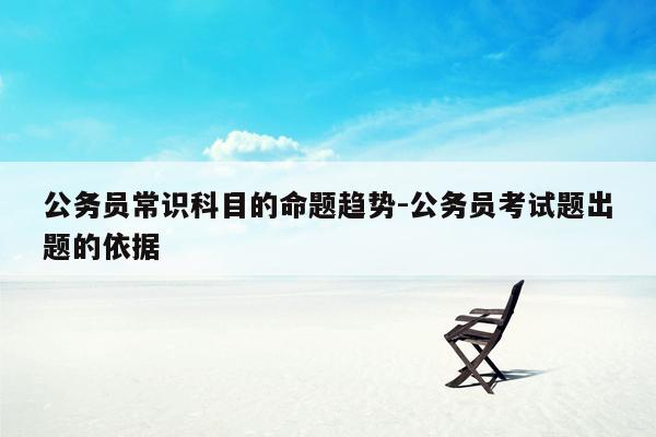 公务员常识科目的命题趋势-公务员考试题出题的依据