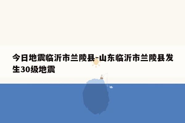 今日地震临沂市兰陵县-山东临沂市兰陵县发生30级地震