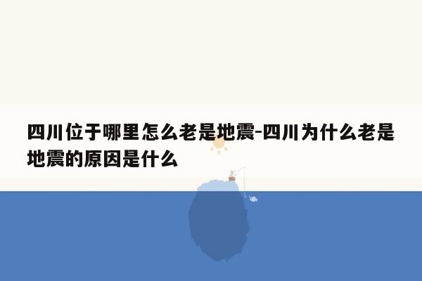 四川位于哪里怎么老是地震-四川为什么老是地震的原因是什么