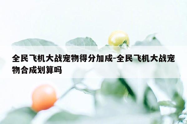 全民飞机大战宠物得分加成-全民飞机大战宠物合成划算吗