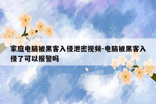 家庭电脑被黑客入侵泄密视频-电脑被黑客入侵了可以报警吗