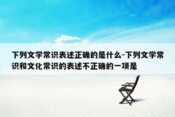 下列文学常识表述正确的是什么-下列文学常识和文化常识的表述不正确的一项是