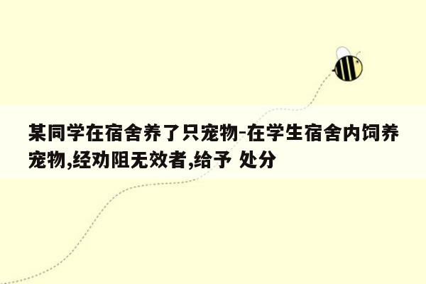 某同学在宿舍养了只宠物-在学生宿舍内饲养宠物,经劝阻无效者,给予 处分