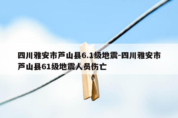 四川雅安市芦山县6.1级地震-四川雅安市芦山县61级地震人员伤亡