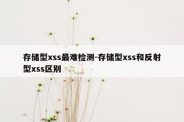 存储型xss最难检测-存储型xss和反射型xss区别