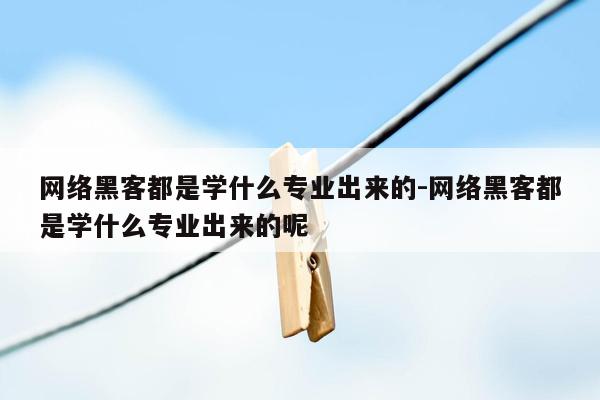 网络黑客都是学什么专业出来的-网络黑客都是学什么专业出来的呢