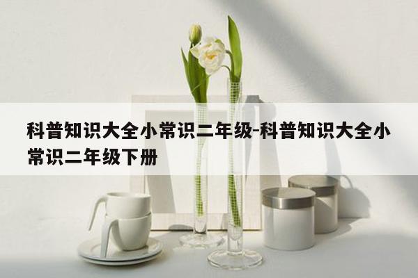 科普知识大全小常识二年级-科普知识大全小常识二年级下册