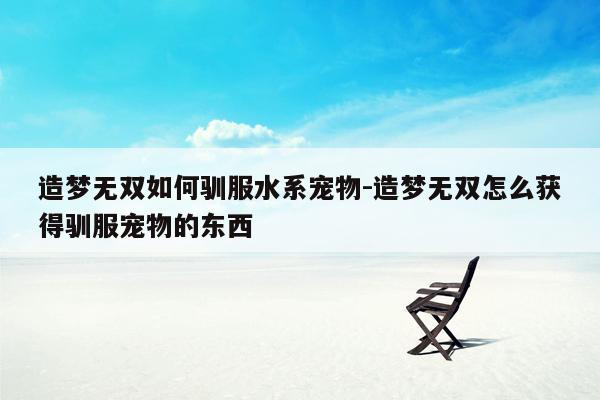 造梦无双如何驯服水系宠物-造梦无双怎么获得驯服宠物的东西