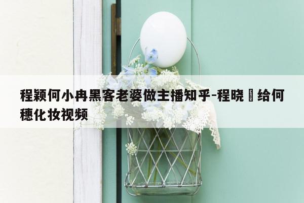 程颖何小冉黑客老婆做主播知乎-程晓玥给何穗化妆视频