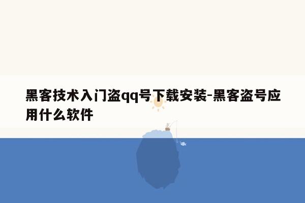 黑客技术入门盗qq号下载安装-黑客盗号应用什么软件