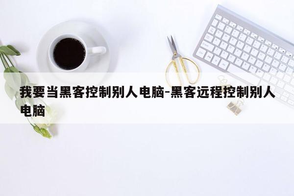 我要当黑客控制别人电脑-黑客远程控制别人电脑