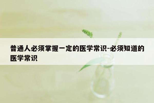 普通人必须掌握一定的医学常识-必须知道的医学常识